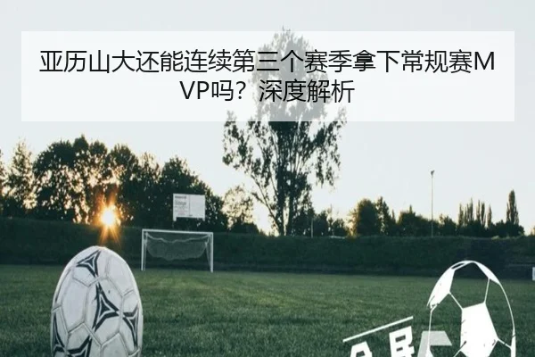 亚历山大还能连续第三个赛季拿下常规赛MVP吗？深度解析